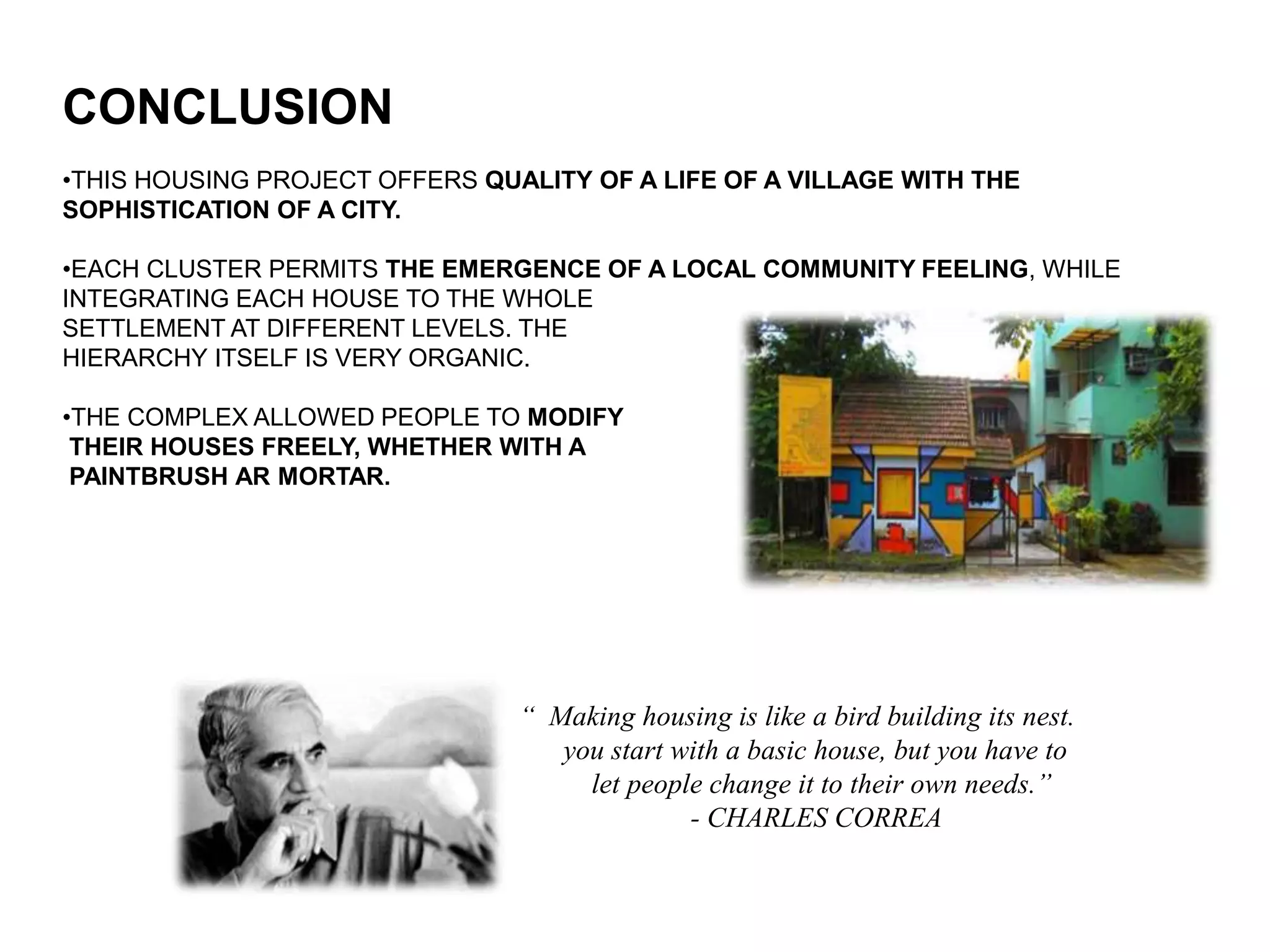 CONCLUSION
•THIS HOUSING PROJECT OFFERS QUALITY OF A LIFE OF A VILLAGE WITH THE
SOPHISTICATION OF A CITY.
•EACH CLUSTER PERMITS THE EMERGENCE OF A LOCAL COMMUNITY FEELING, WHILE
INTEGRATING EACH HOUSE TO THE WHOLE
SETTLEMENT AT DIFFERENT LEVELS. THE
HIERARCHY ITSELF IS VERY ORGANIC.
•THE COMPLEX ALLOWED PEOPLE TO MODIFY
THEIR HOUSES FREELY, WHETHER WITH A
PAINTBRUSH AR MORTAR.
“ Making housing is like a bird building its nest.
you start with a basic house, but you have to
let people change it to their own needs.”
- CHARLES CORREA
 