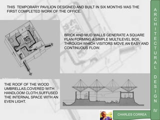A
R
C
H
I
T
E
C
T
U
R
A
L
D
E
S
I
G
N
IV
CHARLES CORREA
BRICK AND MUD WALLS GENERATE A SQUARE
PLAN FORMING A SIMPLE MULTILEVEL BOX,
THROUGH WHICH VISITORS MOVE AN EASY AND
CONTINUOUS FLOW.
THE ROOF OF THE WOOD
UMBRELLAS,COVERED WITH
HANDLOOM CLOTH,SUFFUSED
THE INTERNAL SPACE WITH AN
EVEN LIGHT.
THIS TEMPORARY PAVILION DESIGNED AND BUILT IN SIX MONTHS WAS THE
FIRST COMPLETED WORK OF THE OFFICE.
 