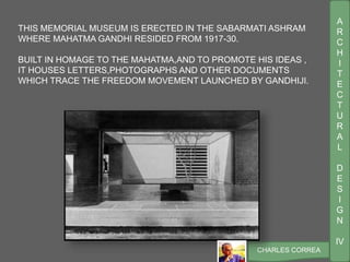 A
R
C
H
I
T
E
C
T
U
R
A
L
D
E
S
I
G
N
IV
CHARLES CORREA
THIS MEMORIAL MUSEUM IS ERECTED IN THE SABARMATI ASHRAM
WHERE MAHATMA GANDHI RESIDED FROM 1917-30.
BUILT IN HOMAGE TO THE MAHATMA,AND TO PROMOTE HIS IDEAS ,
IT HOUSES LETTERS,PHOTOGRAPHS AND OTHER DOCUMENTS
WHICH TRACE THE FREEDOM MOVEMENT LAUNCHED BY GANDHIJI.
 