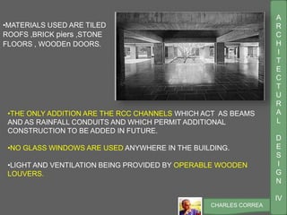 A
R
C
H
I
T
E
C
T
U
R
A
L
D
E
S
I
G
N
IV
CHARLES CORREA
•MATERIALS USED ARE TILED
ROOFS ,BRICK piers ,STONE
FLOORS , WOODEn DOORS.
•THE ONLY ADDITION ARE THE RCC CHANNELS WHICH ACT AS BEAMS
AND AS RAINFALL CONDUITS AND WHICH PERMIT ADDITIONAL
CONSTRUCTION TO BE ADDED IN FUTURE.
•NO GLASS WINDOWS ARE USED ANYWHERE IN THE BUILDING.
•LIGHT AND VENTILATION BEING PROVIDED BY OPERABLE WOODEN
LOUVERS.
 
