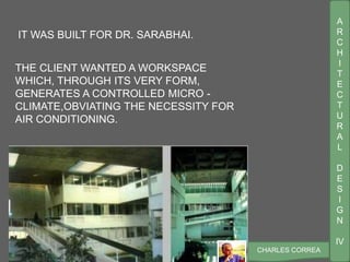 A
R
C
H
I
T
E
C
T
U
R
A
L
D
E
S
I
G
N
IV
CHARLES CORREA
THE CLIENT WANTED A WORKSPACE
WHICH, THROUGH ITS VERY FORM,
GENERATES A CONTROLLED MICRO -
CLIMATE,OBVIATING THE NECESSITY FOR
AIR CONDITIONING.
IT WAS BUILT FOR DR. SARABHAI.
 