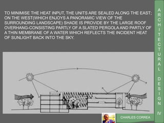 A
R
C
H
I
T
E
C
T
U
R
A
L
D
E
S
I
G
N
IV
CHARLES CORREA
TO MINIMISE THE HEAT INPUT, THE UNITS ARE SEALED ALONG THE EAST;
ON THE WEST(WHICH ENJOYS A PANORAMIC VIEW OF THE
SURROUNDING LANDSCAPE) SHADE IS PROVIDE BY THE LARGE ROOF
OVERHANG-CONSISTING PARTLY OF A SLATED PERGOLA AND PARTLY OF
A THIN MEMBRANE OF A WATER WHICH REFLECTS THE INCIDENT HEAT
OF SUNLIGHT BACK INTO THE SKY.
 