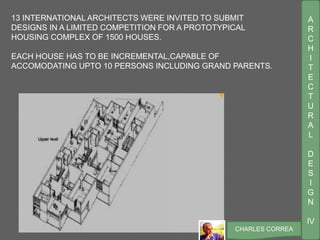 A
R
C
H
I
T
E
C
T
U
R
A
L
D
E
S
I
G
N
IV
CHARLES CORREA
13 INTERNATIONAL ARCHITECTS WERE INVITED TO SUBMIT
DESIGNS IN A LIMITED COMPETITION FOR A PROTOTYPICAL
HOUSING COMPLEX OF 1500 HOUSES.
EACH HOUSE HAS TO BE INCREMENTAL,CAPABLE OF
ACCOMODATING UPTO 10 PERSONS INCLUDING GRAND PARENTS.
 