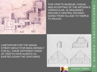 A
R
C
H
I
T
E
C
T
U
R
A
L
D
E
S
I
G
N
IV
CHARLES CORREA
THIS CRAFTS MUSEUM, CASUAL
AND ACCEPTING OF THE ARTISAN’S
VERNACULAR, IS ORGANISED
AROUND A CENTRAL PATHWAY,
GOING FROM VILLAGE TO TEMPLE
TO PALACE.
A METAPHOR FOR THE INDIAN
STREET-INFACT,FOR INDIA HERSELF
FOR ALL THESE DIFFERENT KINDS
OF CRAFTS HAVE ALWAYS CO-
EXISTED DOWN THE CENTURIES.
 