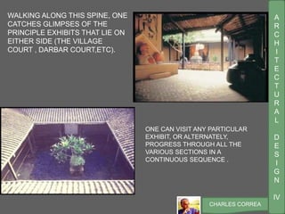 A
R
C
H
I
T
E
C
T
U
R
A
L
D
E
S
I
G
N
IV
CHARLES CORREA
ONE CAN VISIT ANY PARTICULAR
EXHIBIT, OR ALTERNATELY,
PROGRESS THROUGH ALL THE
VARIOUS SECTIONS IN A
CONTINUOUS SEQUENCE .
WALKING ALONG THIS SPINE, ONE
CATCHES GLIMPSES OF THE
PRINCIPLE EXHIBITS THAT LIE ON
EITHER SIDE (THE VILLAGE
COURT , DARBAR COURT,ETC).
 