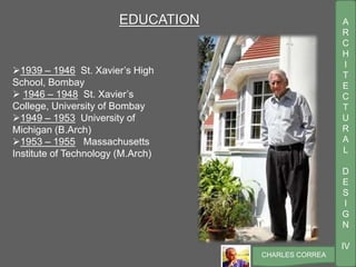 A
R
C
H
I
T
E
C
T
U
R
A
L
D
E
S
I
G
N
IV
CHARLES CORREA
EDUCATION
1939 – 1946 St. Xavier’s High
School, Bombay
 1946 – 1948 St. Xavier’s
College, University of Bombay
1949 – 1953 University of
Michigan (B.Arch)
1953 – 1955 Massachusetts
Institute of Technology (M.Arch)
 