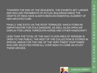 A
R
C
H
I
T
E
C
T
U
R
A
L
D
E
S
I
G
N
IV
CHARLES CORREA
TOWARDS THE END OF THE SEQUENCE, THE EXHIBITS GET LARGER
AND INCLUDE FRAGMENTS OF ACTUAL BUILDINGS-SINCE THE
CRAFTS OF INDIA HAVE ALWAYS BEEN AN ESSENTIAL ELEMENT OF
HER ARCHITECTURE.
FINALLY ONE EXITS VIA THE ROOF TERRACES- WHICH FORM AN
AMPHITHEATRE FOR FOLK DANCERS, AS WELL AS AN OPEN-AIR
DISPLAY FOR LARGE TERROCATA HORSE AND OTHER HANDICRAFT.
LESS THAN THE TOTAL OF THE HALF FLOOR AREA OF 5500SQM IS
OPEN TO THE PUBLIC; THE REST OF THE COLLECTION IS STORED IN
SPECIAL AREAS FOR THE USE OF THE VERY FINEST CRAFTSMEN
WHO ARE SELECTED FROM ALL OVER INDIA TO COME AN STUDY
THESE ARCHES.
 