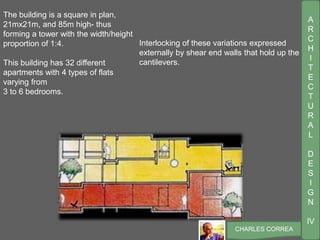A
R
C
H
I
T
E
C
T
U
R
A
L
D
E
S
I
G
N
IV
CHARLES CORREA
Interlocking of these variations expressed
externally by shear end walls that hold up the
cantilevers.
The building is a square in plan,
21mx21m, and 85m high- thus
forming a tower with the width/height
proportion of 1:4.
This building has 32 different
apartments with 4 types of flats
varying from
3 to 6 bedrooms.
 
