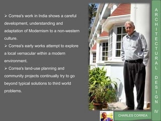 A
R
C
H
I
T
E
C
T
U
R
A
L
D
E
S
I
G
N
IV
CHARLES CORREA
 Correa's work in India shows a careful
development, understanding and
adaptation of Modernism to a non-western
culture.
 Correa's early works attempt to explore
a local vernacular within a modern
environment.
 Correa's land-use planning and
community projects continually try to go
beyond typical solutions to third world
problems.
 