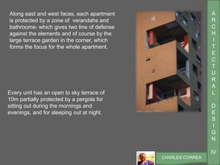 A
R
C
H
I
T
E
C
T
U
R
A
L
D
E
S
I
G
N
IV
CHARLES CORREA
Every unit has an open to sky terrace of
10m partially protected by a pergola for
sitting out during the mornings and
evenings, and for sleeping out at night.
Along east and west faces, each apartment
is protected by a zone of verandahs and
bathrooms- which gives two line of defense
against the elements and of course by the
large terrace garden in the corner, which
forms the focus for the whole apartment.
 