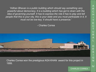 A
R
C
H
I
T
E
C
T
U
R
A
L
D
E
S
I
G
N
IV
CHARLES CORREA
‘Vidhan Bhavan is a public building which should say something very
powerful about democracy, It is a building which has got to down with the
idea of governing yourself. It has to express the role it has to play and tell
people that this is your city, this is your state and you must participate in it, It
must not be low-key. It should have a presence.’
- Charles Correa
Charles Correa won the prestigious AGA KHAN award for this project in
1999.
 