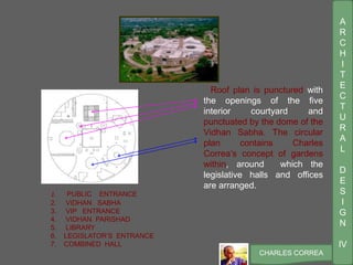 A
R
C
H
I
T
E
C
T
U
R
A
L
D
E
S
I
G
N
IV
CHARLES CORREA
1. PUBLIC ENTRANCE
2. VIDHAN SABHA
3. VIP ENTRANCE
4. VIDHAN PARISHAD
5. LIBRARY
6. LEGISLATOR’S ENTRANCE
7. COMBINED HALL
4
27
5
Roof plan is punctured with
the openings of the five
interior courtyard and
punctuated by the dome of the
Vidhan Sabha. The circular
plan contains Charles
Correa’s concept of gardens
within, around which the
legislative halls and offices
are arranged.
 