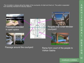A
R
C
H
I
T
E
C
T
U
R
A
L
D
E
S
I
G
N
IV
CHARLES CORREA
The circulation is always along the edges of the courtyards, for light and fresh air .The public is separated
from assembly members for security reasons.
Passages provided
in open space
Ramp form court of the people to
Vidhan Sabha
Passage around the courtyard
Pergola over Chief Minister
courtyard
 