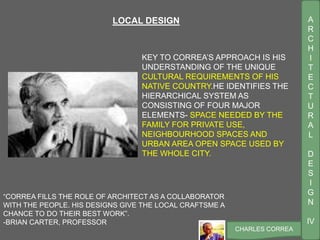 A
R
C
H
I
T
E
C
T
U
R
A
L
D
E
S
I
G
N
IV
CHARLES CORREA
“CORREA FILLS THE ROLE OF ARCHITECT AS A COLLABORATOR
WITH THE PEOPLE. HIS DESIGNS GIVE THE LOCAL CRAFTSME A
CHANCE TO DO THEIR BEST WORK”.
-BRIAN CARTER, PROFESSOR
KEY TO CORREA’S APPROACH IS HIS
UNDERSTANDING OF THE UNIQUE
CULTURAL REQUIREMENTS OF HIS
NATIVE COUNTRY.HE IDENTIFIES THE
HIERARCHICAL SYSTEM AS
CONSISTING OF FOUR MAJOR
ELEMENTS- SPACE NEEDED BY THE
FAMILY FOR PRIVATE USE,
NEIGHBOURHOOD SPACES AND
URBAN AREA OPEN SPACE USED BY
THE WHOLE CITY.
LOCAL DESIGN
 