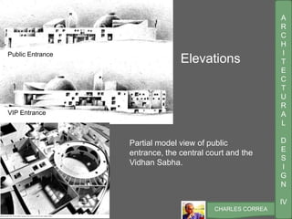 A
R
C
H
I
T
E
C
T
U
R
A
L
D
E
S
I
G
N
IV
CHARLES CORREA
ElevationsPublic Entrance
VIP Entrance
Partial model view of public
entrance, the central court and the
Vidhan Sabha.
 