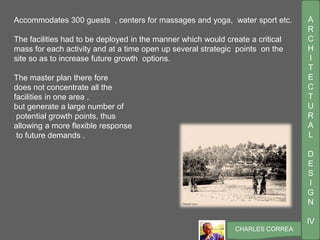 A
R
C
H
I
T
E
C
T
U
R
A
L
D
E
S
I
G
N
IV
CHARLES CORREA
Accommodates 300 guests , centers for massages and yoga, water sport etc.
The facilities had to be deployed in the manner which would create a critical
mass for each activity and at a time open up several strategic points on the
site so as to increase future growth options.
The master plan there fore
does not concentrate all the
facilities in one area ,
but generate a large number of
potential growth points, thus
allowing a more flexible response
to future demands .
 