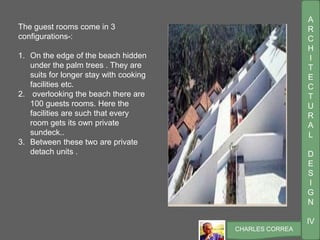 A
R
C
H
I
T
E
C
T
U
R
A
L
D
E
S
I
G
N
IV
CHARLES CORREA
The guest rooms come in 3
configurations-:
1. On the edge of the beach hidden
under the palm trees . They are
suits for longer stay with cooking
facilities etc.
2. overlooking the beach there are
100 guests rooms. Here the
facilities are such that every
room gets its own private
sundeck..
3. Between these two are private
detach units .
 