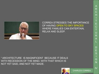 A
R
C
H
I
T
E
C
T
U
R
A
L
D
E
S
I
G
N
IV
CHARLES CORREA
“ ARCHITECTURE IS MAGNIFICENT BECAUSE IT DEALS
WITH RECESSION OF THE MIND- WITH THAT WHICH IS
NOT YET SAID, AND NOT YET MADE.
CORREA STRESSES THE IMPORTANCE
OF HAVING OPEN TO SKY SPACES
WHERE FAMILIES CAN ENTERTAIN,
RELAX AND SLEEP.
 