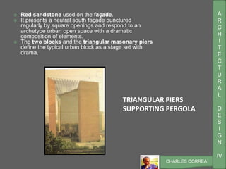 A
R
C
H
I
T
E
C
T
U
R
A
L
D
E
S
I
G
N
IV
CHARLES CORREA
 Red sandstone used on the façade.
 It presents a neutral south façade punctured
regularly by square openings and respond to an
archetype urban open space with a dramatic
composition of elements.
 The two blocks and the triangular masonary piers
define the typical urban block as a stage set with
drama.
TRIANGULAR PIERS
SUPPORTING PERGOLA
 