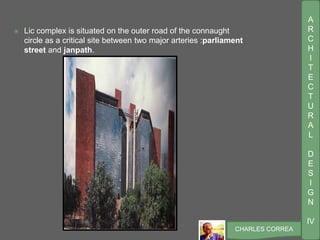 A
R
C
H
I
T
E
C
T
U
R
A
L
D
E
S
I
G
N
IV
CHARLES CORREA
 Lic complex is situated on the outer road of the connaught
circle as a critical site between two major arteries :parliament
street and janpath.
 