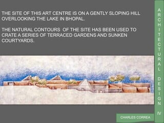 A
R
C
H
I
T
E
C
T
U
R
A
L
D
E
S
I
G
N
IV
CHARLES CORREA
THE SITE OF THIS ART CENTRE IS ON A GENTLY SLOPING HILL
OVERLOOKING THE LAKE IN BHOPAL.
THE NATURAL CONTOURS OF THE SITE HAS BEEN USED TO
CRATE A SERIES OF TERRACED GARDENS AND SUNKEN
COURTYARDS.
 