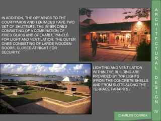 A
R
C
H
I
T
E
C
T
U
R
A
L
D
E
S
I
G
N
IV
CHARLES CORREA
LIGHTING AND VENTILATION
WITHIN THE BUILDING ARE
PROVIDED BY TOP LIGHTS
(FROM THE CONCRETE SHELLS
AND FROM SLOTS ALONG THE
TERRACE PARAPITS).
IN ADDITION, THE OPENINGS TO THE
COURTYARDS AND TERRACES HAVE TWO
SET OF SHUTTERS: THE INNER ONES
CONSISTING OF A COMBINATION OF
FIXED GLASS AND OPERABLE PANELS
FOR LIGHT AND VENTILATION; THE OUTER
ONES CONSISTING OF LARGE WOODEN
DOORS, CLOSED AT NIGHT FOR
SECURITY.
 