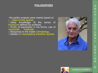 A
R
C
H
I
T
E
C
T
U
R
A
L
D
E
S
I
G
N
IV
CHARLES CORREA
PHILOSOPHIES
His earlier projects were mainly based on
o Open-to-sky spaces
o Deep knowledge of the sense of
enclosure defined by surfaces.
o Purity of expression in his forms, use of
vernacular materials.
o Response to the Indian Climatology.
o Master in manipulating transition spaces
 