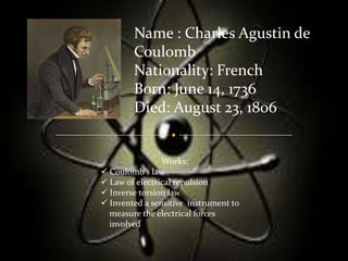 Name : Charles Agustin de
        Coulomb
        Nationality: French
        Born: June 14, 1736
        Died: August 23, 1806


                Works:
 Coulomb's law
 Law of electrical repulsion
 Inverse torsion law
 Invented a sensitive instrument to
  measure the electrical forces
  involved
 