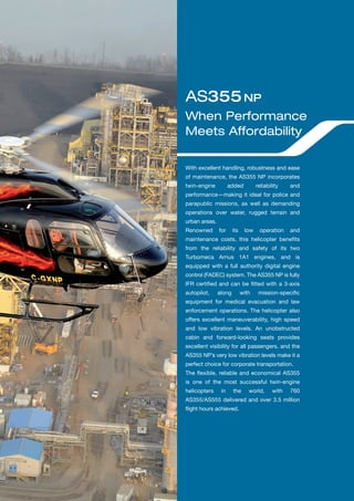 With excellent handling, robustness and ease
of maintenance, the AS355 NP incorporates
twin-engine added reliability and
performance—making it ideal for police and
parapublic missions, as well as demanding
operations over water, rugged terrain and
urban areas.
Renowned for its low operation and
maintenance costs, this helicopter beneﬁts
from the reliability and safety of its two
Turbomeca Arrius 1A1 engines, and is
equipped with a full authority digital engine
control (FADEC) system. The AS355 NP is fully
IFR certiﬁed and can be ﬁtted with a 3-axis
autopilot, along with mission-speciﬁc
equipment for medical evacuation and law
enforcement operations. The helicopter also
offers excellent maneuverability, high speed
and low vibration levels. An unobstructed
cabin and forward-looking seats provides
excellent visibility for all passengers, and the
AS355 NP’s very low vibration levels make it a
perfect choice for corporate transportation.
The ﬂexible, reliable and economical AS355
is one of the most successful twin-engine
helicopters in the world, with 760
AS355/AS555 delivered and over 3.5 million
ﬂight hours achieved.
When Performance
Meets Affordability
AS355NP
 