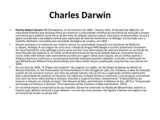 Charles Darwin Charles Robert Darwin FRS (Shrewsbury, 12 de Fevereiro de 1809 – Downe, Kent,19 de Abril de 1882) foi um naturalista britânico que alcançou fama ao convencer a comunidade científica da ocorrência da evolução e propor uma teoria para explicar como ela se dá por meio da seleção natural e sexual. Esta teoria se desenvolveu no que é agora considerado o paradigma central para explicação de diversos fenômenos na Biologia.Foi laureado com a medalha Wollaston concedida pela Sociedade Geológica de Londres, em 1859. Darwin começou a se interessar por história natural na universidade enquanto era estudante de Medicina e, depois, Teologia.A sua viagem de cinco anos a bordo do brigue HMS Beagle e escritos posteriores trouxeram-lhe reconhecimento como geólogo e fama como escritor. Suas observações da natureza levaram-no ao estudo da diversificação das espécies e, em 1838, ao desenvolvimento da teoria da Seleção Natural.Consciente de que outros antes dele tinham sido severamente punidos por sugerir ideias como aquela, ele as confiou apenas a amigos próximos e continuou a sua pesquisa tentando antecipar possíveis objeções. Contudo, a informação de que Alfred Russel Wallace tinha desenvolvido uma ideia similar forçou a publicação conjunta das suas teorias em 1858. Em seu livro de 1859, "A Origem das Espécies" (do original, em inglês, On the Origin of Species by Means of Natural Selection, or The Preservation of Favoured Races in the Struggle for Life), ele introduziu a ideia de evolução a partir de um ancestral comum, por meio de seleção natural. Esta se tornou a explicação científica dominante para a diversidade de espécies na natureza. Ele ingressou na Royal Society e continuou a sua pesquisa, escrevendo uma série de livros sobre plantas e animais, incluindo a espécie humana, notavelmente "A descendência do Homem e Seleção em relação ao Sexo" (The Descent of Man, and Selection in Relation to Sex, 1871) e "A Expressão da Emoção em Homens e Animais" (The Expression of the Emotions in Man and Animals, 1872). Em reconhecimento à importância do seu trabalho, Darwin foi enterrado na Abadia de Westminster, próximo a Charles Lyell, William Herschel e Isaac Newton. Foi uma das cinco pessoas não ligadas à família real inglesa a ter um funeral de Estado no século XIX. 