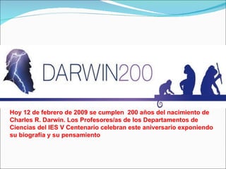 Hoy 12 de febrero de 2009 se cumplen  200 años del nacimiento de Charles R. Darwin. Los Profesores/as de los Departamentos de Ciencias del IES V Centenario celebran este aniversario exponiendo su biografía y su pensamiento 