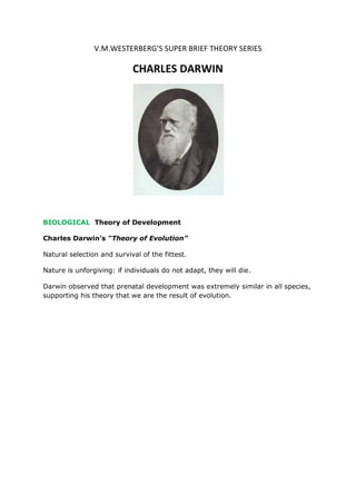 V.M.WESTERBERG’S SUPER BRIEF THEORY SERIES
CHARLES DARWIN
BIOLOGICAL Theory of Development
Charles Darwin’s “Theory of Evolution”
Natural selection and survival of the fittest.
Nature is unforgiving: if individuals do not adapt, they will die.
Darwin observed that prenatal development was extremely similar in all species,
supporting his theory that we are the result of evolution.
Although some consider Darwin’s theory inherently atheistic, many religions see
his theory as a reflection of God’s ongoing engagement in the creation of
something new and improved.
His theory was groundbreaking and elegant, but not without flaws. Darwin
stated that the characteristics of the two parents become physically blended in
their offspring, just as in the mixing of paints, or of gin and tonic (PBS.org,
2006). Variations would be impossible no matter how relevant they might be for
survival. Darwin did not know how traits were passed on or why some were
passed and some not.
Darwin never read the work of his contemporary, biologist and monk Gregor
Mendel. Mendel’s genetic theory explains why and how an adaptive mutation
could spread slowly through a species and never be blended out.
 