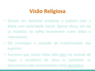 Visão Religiosa
• Darwin era bastante ortodoxo e poderia citar a
Biblia com autoridade moral. Apesar disso, ele via
as histórias no velho testamento como falsas e
improváveis.
• Ele investigou a questão da transmutação das
espécies.
• Escreveu que nunca tinha sido ateu no sentido de
negar a existência de Deus e, portanto, se
descreveria mais corretamente como agnóstico.
 