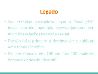 Legado
• Seu trabalho estabeleceu que a “evolução”
havia ocorrido, mas não necessariamente por
meio das seleções natural e sexual.
• Darwin foi o primeiro a desenvolver e publicar
uma teoria científica.
• Foi posicionado em 16º em “As 100 maiores
Personalidades da História”
 