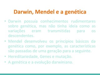 Darwin, Mendel e a genética
• Darwin possuía conhecimentos rudimentares
sobre genética, mas não tinha ideia como as
variações eram transmitidas para os
descendentes.
• Mendel desenvolveu os princípios básicos da
genética como, por exemplo, as características
são passadas de uma geração para a seguinte.
• Hereditariedade, Genes e mutação.
• A genética e a evolução darwiniana.
 