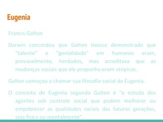 Eugenia
Francis Galton
Darwin concordou que Galton tivesse demonstrado que
“talento” e “genialidade” em humanos eram,
provavelmente, herdados, mas acreditava que as
mudanças sociais que ele propunha eram utópicas.
Galton começou a chamar sua filosofia social de Eugenia.
O conceito de Eugenia segundo Galton é “o estudo dos
agentes sob controle social que podem melhorar ou
empobrecer as qualidades raciais das futuras gerações,
seja física ou mentalmente".
 