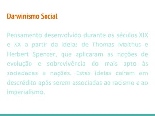 Darwinismo Social
Pensamento desenvolvido durante os séculos XIX
e XX a partir da ideias de Thomas Malthus e
Herbert Spencer, que aplicaram as noções de
evolução e sobrevivência do mais apto às
sociedades e nações. Estas ideias caíram em
descrédito após serem associadas ao racismo e ao
imperialismo.
 