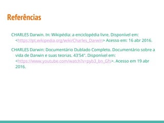Referências
CHARLES Darwin. In: Wikipédia: a enciclopédia livre. Disponível em:
<https://pt.wikipedia.org/wiki/Charles_Darwin> Acesso em: 16 abr 2016.
CHARLES Darwin: Documentário Dublado Completo. Documentário sobre a
vida de Darwin e suas teorias. 43'54". Disponível em:
<https://www.youtube.com/watch?v=pyb3_bn_Gfs>. Acesso em 19 abr
2016.
 