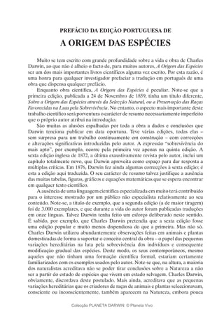 PREFÁCIO DA EDIÇÃO PORTUGUESA DE
A ORIGEM DAS ESPÉCIES
Muito se tem escrito com grande profundidade sobre a vida e obra de Charles
Darwin, ao que não é alheio o facto de, para muitos autores, A Origem das Espécies
ser um dos mais importantes livros científicos alguma vez escrito. Por esta razão, é
uma honra para qualquer investigador prefaciar a tradução em português de uma
obra que dispensa qualquer prefácio.
Enquanto obra científica, A Origem das Espécies é peculiar. Note-se que a
primeira edição, publicada a 24 de Novembro de 1859, tinha um título diferente,
Sobre a Origem das Espécies através da Selecção Natural, ou a Preservação das Raças
Favorecidas na Luta pela Sobrevivência. No entanto, o aspecto mais importante deste
trabalho científico será porventura o carácter de resumo necessariamente imperfeito
que o próprio autor atribui na introdução.
São muitas as alusões espalhadas por toda a obra a dados e conclusões que
Darwin tenciona publicar em data oportuna. Teve várias edições, todas elas –
sem surpresa para um trabalho continuamente em construção – com correcções
e alterações significativas introduzidas pelo autor. A expressão “sobrevivência do
mais apto”, por exemplo, ocorre pela primeira vez apenas na quinta edição. A
sexta edição inglesa de 1872, a última exaustivamente revista pelo autor, inclui um
capítulo totalmente novo, que Darwin aproveita como espaço para dar resposta a
múltiplas críticas. Em 1876, Darwin fez ainda algumas correcções à sexta edição; é
esta a edição aqui traduzida. O seu carácter de resumo talvez justifique a ausência
das muitas tabelas, figuras, gráficos e equações matemáticas que se espera encontrar
em qualquer texto científico.
A ausência de uma linguagem científica especializada em muito terá contribuído
para o interesse mostrado por um público não especialista relativamente ao seu
conteúdo. Note-se, a título de exemplo, que a segunda edição (a de maior tiragem)
foi de 3.000 exemplares, e que durante a vida do autor foram publicadas traduções
em onze línguas. Talvez Darwin tenha feito um esforço deliberado neste sentido.
É sabido, por exemplo, que Charles Darwin pretendia que a sexta edição fosse
uma edição popular e muito menos dispendiosa do que a primeira. Mas não só.
Charles Darwin utilizou abundantemente observações feitas em animais e plantas
domesticadas de forma a suportar o conceito central da obra – o papel das pequenas
variações hereditárias na luta pela sobrevivência dos indivíduos e consequente
modificação gradual das espécies. Deste modo, os seus contemporâneos, mesmo
aqueles que não tinham uma formação científica formal, estariam certamente
familiarizados com os exemplos usados pelo autor. Note-se que, na altura, a maioria
dos naturalistas acreditava não se poder tirar conclusões sobre a Natureza a não
ser a partir do estudo de espécies que vivem em estado selvagem. Charles Darwin,
obviamente, discordava deste postulado. Mais ainda, acreditava que as pequenas
variações hereditárias que os criadores de raças de animais e plantas seleccionavam,
consciente ou inconscientemente, também aparecem na Natureza, embora pouca
Colecção PLANETA DARWIN: © Planeta Vivo
 