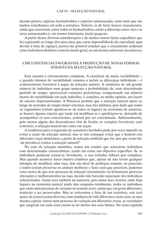 101
CAP. IV – SELECÇÃO NATURAL
mesmo género, espécies hermafroditas e espécies unissexuadas, tanto mais que são
muitos semelhantes em toda a estrutura. Todavia, se de facto houver cruzamentos,
ainda que ocasionais, entre todos os hermafroditas, então a diferença entre eles e os
seres unissexuados é, em termos funcionais, muito pequena.
A partir destas diversas considerações e de muitos outros factos específicos que
fui registando ao longo dos anos (mas que estou impossibilitado de reproduzir aqui
devido à falta de espaço), parece-me possível concluir que o cruzamento acidental
entre indivíduos distintos é uma lei muito geral, ou até mesmo universal, da natureza.
CIRCUNSTÂNCIAS FAVORÁVEIS À PRODUÇÃO DE NOVAS FORMAS
ATRAVÉS DA SELECÇÃO NATURAL
Este assunto é extremamente complexo. A existência de muita variabilidade –
e quando falamos de variabilidade estamos a incluir as diferenças individuais – é
evidentemente favorável à acção da selecção natural. A existência de um grande
número de indivíduos num grupo aumenta a probabilidade de, num determinado
período de tempo, aparecerem variações proveitosas, compensando um número
menor de variabilidade em cada indivíduo, e constitui, na minha opinião, um factor
de sucesso importantíssimo. A Natureza permite que a selecção natural opere ao
longo de períodos de tempo muito extensos, mas não infinitos, pois dado que todos
os organismos tentam apoderar-se de todos os lugares na economia da natureza,
se houver alguma espécie que tarde em modificar-se e aperfeiçoar-se, deixando de
acompanhar os seus concorrentes, acabará por ser exterminada. Adicionalmente,
pelo menos alguns dos descendentes têm de herdar as variações favoráveis; caso
contrário, a selecção natural não entra em acção.
A tendência para a regressão de caracteres herdados pode por vezes impedir ou
evitar a acção da selecção natural; mas se não consegue evitar que o homem crie
diferentes raças domésticas a partir da selecção artificial que faz, por que razão há-
-de prevalecer contra a selecção natural?
No caso da selecção metódica, temos um criador que selecciona indivíduos
com determinadas características, tendo em conta um objectivo específico. Se os
indivíduos puderem cruzar-se livremente, o seu trabalho falhará por completo.
Mas quando acontece haver muitos criadores que, apesar de não terem qualquer
intenção de modificar uma raça, têm um ideal de perfeição comum, ou parecido,
e todos tentam preservar os animais melhores e fazer com que procriem, podemos
estar certos de que este processo de selecção inconsciente vai lentamente provocar
alterações e melhoramentos na raça, mesmo não havendo separação dos indivíduos
seleccionados. Assim será também na natureza, pois numa área restrita, onde haja
lugares na economia natural ainda não ocupados totalmente, todos os indivíduos
que estão num processo de variação no sentido certo, ainda que em graus diferentes,
tenderão a ser preservados. Mas se estivermos a falar de um território, este terá
quase de certeza zonas diversas, com condições de vida diferentes; neste caso, se uma
mesma espécie entrar num processo de variação em diferentes zonas, as variedades
que surgirem em cada zona cruzar-se-ão dentro dos seus limites. No sexto capítulo
Colecção PLANETA DARWIN: © Planeta Vivo
 