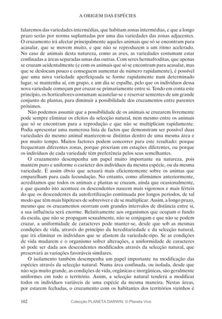 102
A ORIGEM DAS ESPÉCIES
falaremos das variedades intermédias, que habitam zonas intermédias, e que a longo
prazo serão por norma suplantadas por uma das variedades das zonas adjacentes.
O cruzamento irá afectar principalmente aqueles animais que só se encontram para
acasalar, que se movem muito, e que não se reproduzem a um ritmo acelerado.
No caso de animais desta natureza, como as aves, as variedades costumam estar
confinadas a áreas separadas umas das outras. Com seres hermafroditas, que apenas
se cruzam acidentalmente (e com os animais que só se encontram para acasalar, mas
que se deslocam pouco e conseguem aumentar de número rapidamente), é possível
que uma nova variedade aperfeiçoada se forme rapidamente num determinado
lugar, se mantenha aí, em grupo, e um dia se espalhe, pelo que os indivíduos dessa
nova variedade começam por cruzar-se primariamente entre si. Tendo em conta este
princípio, os horticultores costumam acautelar-se e reservar sementes de um grande
conjunto de plantas, para diminuir a possibilidade dos cruzamentos entre parentes
próximos.
Não podemos assumir que a possibilidade de os animais se cruzarem livremente
pode sempre eliminar os efeitos da selecção natural, nem mesmo entre os animais
que só se encontram para a reprodução e que não se multiplicam rapidamente.
Podia apresentar uma numerosa lista de factos que demonstram ser possível duas
variedades do mesmo animal manterem-se distintas dentro de uma mesma área e
por muito tempo. Muitos factores podem concorrer para este resultado: porque
frequentam diferentes zonas, porque procriam em estações diferentes, ou porque
os indivíduos de cada variedade têm preferência pelos seus semelhantes.
O cruzamento desempenha um papel muito importante na natureza, pois
mantém puro e uniforme o carácter dos indivíduos da mesma espécie, ou da mesma
variedade. É assim óbvio que actuará mais eficientemente sobre os animas que
emparelham para cada fecundação. No entanto, como afirmámos anteriormente,
acreditamos que todos os animais e plantas se cruzam, ainda que ocasionalmente,
e que quando isto acontece os descendentes nascem mais vigorosos e mais férteis
do que os descendentes da autofertilização continuada por longos períodos, de tal
modo que têm mais hipóteses de sobreviver e de se multiplicar. Assim, a longo prazo,
mesmo que os cruzamentos ocorram com grandes intervalos de distância entre si,
a sua influência será enorme. Relativamente aos organismos que ocupam o fundo
da escala, que não se propagam sexualmente, não se conjugam e que não se podem
cruzar, a uniformidade de caracteres pode manter-se, desde que sob as mesmas
condições de vida, através do princípio da hereditariedade e da selecção natural,
que irá eliminar os indivíduos que se afastem da variedade-tipo. Se as condições
de vida mudarem e o organismo sofrer alterações, a uniformidade de caracteres
só pode ser dada aos descendentes modificados através da selecção natural, que
preservará as variações favoráveis similares.
O isolamento também desempenha um papel importante na modificação das
espécies através da selecção natural. Numa área confinada, ou isolada, desde que
não seja muito grande, as condições de vida, orgânicas e inorgânicas, são geralmente
uniformes em todo o território. Assim, a selecção natural tenderá a modificar
todos os indivíduos variáveis de uma espécie da mesma maneira. Nestas áreas,
por estarem fechadas, o cruzamento com os habitantes dos territórios vizinhos é
Colecção PLANETA DARWIN: © Planeta Vivo
 