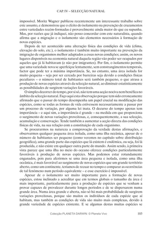 103
CAP. IV – SELECÇÃO NATURAL
impossível. Moritz Wagner publicou recentemente um interessante trabalho sobre
este assunto, e demonstrou que o efeito do isolamento na prevenção de cruzamentos
entre variedades recém-formadas é provavelmente ainda maior do que eu supunha.
Mas, por razões que já indiquei, não posso concordar com este naturalista, quando
afirma que a migração e o isolamento são elementos necessários à formação de
novas espécies.
Depois de ter acontecido uma alteração física das condições de vida (clima,
elevação do solo, etc.), o isolamento é também muito importante na prevenção da
imigração de organismos melhor adaptados a essas novas condições; assim, os novos
lugares disponíveis na economia natural daquela região vão poder ser ocupados por
aqueles que já lá habitavam (e não por imigrantes). Por fim, o isolamento permite
que uma variedade nova se aperfeiçoe lentamente, sem constrangimentos temporais,
factor que pode ter a máxima importância. Se, no entanto, uma área isolada for
muito pequena – seja por ser cercada por barreiras seja devido a condições físicas
peculiares – o número total de habitantes será também pequeno, o que atrasa a
produção de novas espécies através da selecção natural, ao diminuir estatisticamente
as possibilidades de surgirem variações favoráveis.
Osimplesdecorrerdotempo,porsisó,nãotemumaacçãonocivanembenéficano
âmbito da selecção natural. Faço aqui esta observação porque tem sido erroneamente
afirmado que o passar do tempo desempenha um papel crucial na modificação das
espécies, como se todas as formas de vida estivessem necessariamente a passar por
um processo de variação, por alguma lei inata. O decurso do tempo apenas tem
importância – e aqui sim, a importância é grande – na medida em que proporciona
o surgimento de novas variações proveitosas, e, consequentemente, a sua selecção,
acumulação e conservação. Tende também a aumentar a acção directa das condições
físicas de vida, na sua relação com a constituição de cada organismo.
Se procurarmos na natureza a comprovação da verdade destas afirmações, e
observarmos qualquer pequena área isolada, como uma ilha oceânica, apesar de o
número de habitantes ser pequeno (como veremos no capítulo sobre distribuição
geográfica), uma grande parte das espécies que lá existem é endémica, ou seja, foi lá
produzida, e não existe em qualquer outra parte do mundo. Assim sendo, à primeira
vista parece que uma ilha no meio do oceano oferece condições particularmente
favoráveis à produção de novas espécies. Mas podemos estar rotundamente
enganados, pois para aferirmos se uma área pequena e isolada, como uma ilha
oceânica, é mais favorável ao surgimento de novas espécies que um grande território
aberto, como um continente, teríamos de recuar no tempo e comparar as ocorrências
de tal fenómeno num período equivalente – e esse exercício é impossível.
Apesar de o isolamento ser muito importante para a formação de novas
espécies, estou inclinado a acreditar que em termos globais o tamanho da área é
mais importante, particularmente para a produção de espécies que se venham a
provar capazes de prevalecer durante longos períodos e de se dispersarem numa
grande área. Numa área grande e aberta, não só há mais probabilidade de surgirem
variações proveitosas, porque são muitos os indivíduos de cada espécie que aí
habitam, mas também as condições de vida são muito mais complexas, devido à
grande variedade de espécies existente. E se algumas destas muitas espécies se
Colecção PLANETA DARWIN: © Planeta Vivo
 