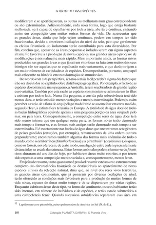 104
A ORIGEM DAS ESPÉCIES
modificarem e se aperfeiçoarem, as outras ou melhoram num grau correspondente
ou são exterminadas. Adicionalmente, cada nova forma, logo que esteja bastante
melhorada, será capaz de espalhar-se por toda a área, aberta e contínua, entrando
assim em competição com muitas outras formas de vida. De acrescentar que
as grandes áreas, ainda que hoje sejam contínuas, podem em tempos ter sido
fraccionadas, devido a anteriores oscilações do nível do solo, pelo que geralmente
os efeitos favoráveis do isolamento terão contribuído para esta diversidade. Por
fim, concluo que, apesar de as áreas pequenas e isoladas serem em alguns aspectos
altamente favoráveis à produção de novas espécies, nas grandes áreas o processo de
modificações é normalmente mais rápido. Mais importante ainda, as formas novas
produzidas nas grandes áreas e que já saíram vitoriosas na luta com muitos dos seus
inimigos vão ser aquelas que se espalharão mais vastamente, e que darão origem a
um maior número de variedades e de espécies. Desempenharão, portanto, um papel
mais relevante na história em transformação do mundo vivo.
De acordo com esta perspectiva, ser-nos-á mais fácil perceber alguns dos factos que
irão ser discutidos no capítulo sobre distribuição geográfica. Por exemplo, o facto de as
espécies do continente mais pequeno, a Austrália, terem soçobrado às da grande região
euro-asiática. Também por esta razão as espécies continentais se aclimataram às ilhas
e existem por todo o lado. Numa ilha pequena, a corrida pela sobrevivência terá sido
menos dura, e terão existido menos variações e menos exterminação. Podemos assim
perceber a razão de a flora do arquipélago madeirense se assemelhar em certa medida,
segundo Heer, à extinta flora terciária da Europa. A totalidade da água doce de todas
as bacias hidrográficas equivale apenas a uma pequena porção da área ocupada pelo
mar, ou pela terra. Consequentemente, a competição entre seres de água doce terá
sido menos intensa que em qualquer outra parte, as formas novas terão demorado
mais tempo a formar-se, e as formas mais antigas terão demorado mais tempo a ser
exterminadas. E é exactamente nas bacias de água doce que encontramos sete géneros
de peixes ganóides (esturjões, por exemplo), remanescentes de uma ordem outrora
preponderante; encontramos também algumas das formas mais anómalas de todo o
mundo, como o ornitorrinco (Ornithorhynchus) e a pirambóia12
(Lepidosiren), os quais,
como os fósseis, nos oferecem, de certo modo, uma ligação entre ordens presentemente
distanciadas na escala da natureza. Estas formas anómalas podem chamar-se de fósseis
vivos; duraram até aos dias de hoje, por habitarem áreas muito restritas, e por terem
sido expostas a uma competição menos variada e, consequentemente, menos feroz.
Em jeito de resumo, tanto quanto me é possível resumir este assunto extremamente
complexo das circunstâncias favoráveis ou desfavoráveis ao aparecimento de novas
espécies através da selecção natural, diria que, ao nível dos seres vivos terrestres,
as grandes áreas continentais, que já passaram por diversas oscilações de nível,
terão oferecido as condições mais favoráveis para a produção de muitas formas de
vida novas, capazes de durar muito tempo e de se dispersarem por várias regiões.
Enquanto existiram áreas deste tipo, na forma de continente, os seus habitantes terão
sido imensos, em número de indivíduos e de espécies, e terão estado submetidos a
uma competência feroz. Quando sucessivas subsidências separaram essa área em
12
	 Lepidossereia ou pirambóia, peixes pulmonados da América do Sul (N. do E.).
Colecção PLANETA DARWIN: © Planeta Vivo
 