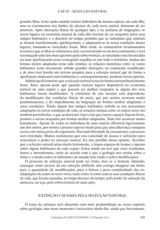 105
CAP. IV – SELECÇÃO NATURAL
grandes ilhas, terão ainda existido muitos indivíduos da mesma espécie em cada ilha,
mas os cruzamentos nos limites do alcance de cada nova espécie deixaram de ser
possíveis. Após alterações físicas de qualquer tipo, e na ausência de imigrações, os
novos lugares na economia natural de cada ilha tiveram de ser ocupados pelos seus
antigos habitantes; e o decorrer do tempo permitiu que as variedades que existiam
se fossem transformando, aperfeiçoando, e adaptando-se às novas condições desses
lugares, tornando-se variedades locais. Mais tarde, os consecutivos levantamentos
levaram a que as ilhas se voltassem a unir, reconvertendo-se em área continental, e terá
recomeçado uma luta mais agressiva pela sobrevivência: as variedades mas favorecidas
ou mais aperfeiçoadas terão conseguido espalhar-se por todo o território; muitas das
formas menos adaptadas terão sido extintas; as relações numéricas entre os vários
habitantes terão novamente sofrido grandes alterações no continente reunificado;
e de novo terá havido um terreno propício para a selecção natural agir de forma a
aperfeiçoar ainda mais estes habitantes e, consequentemente, produzir novas espécies.
Admito perfeitamente que a selecção natural actua de forma extraordinariamente
lenta. Aliás, apenas pode agir quando existem lugares disponíveis na economia
natural de uma região e que possam ser melhor ocupados se alguns dos seus
habitantes forem modificados. A existência de tais lacunas está dependente
da modificação das condições físicas do meio, que por norma ocorrem muito
paulatinamente, e do impedimento da imigração de formas melhor adaptadas a
essas condições. Tendo alguns dos antigos habitantes sofrido as tais necessárias
adaptações às novas condições de vida, as relações mútuas entre os outros seres são
também perturbadas, o que acabará por fazer com que outros espaços fiquem livres,
prontos a serem ocupados por formas melhor adaptadas. Tudo isto acontece muito
lentamente. Apesar de todos os indivíduos de uma espécie diferirem ligeiramente
uns dos outros, por norma é preciso esperar muito para que uma diferença vantajosa
ocorra em várias partes do organismo. Havendo liberdade de cruzamento, o processo
será retardado. Muitos exclamarão que esta variedade de causas é suficiente para
neutralizar o poder na selecção natural. Eu não partilho dessa opinião. Acredito
que a selecção natural actua muito lentamente, a largos espaços de tempo, e apenas
sobre alguns habitantes de cada região. Estou ainda em crer que estes resultados,
lentos e intermitentes, estão de acordo com o que a geologia nos ensina sobre o
ritmo e o modo como os habitantes do mundo têm vindo a sofrer modificações.
O processo de selecção natural pode ser lento, mas se o homem, limitado,
consegue tanto através da sua selecção artificial, não consigo imaginar um limite
para a quantidade de modificações, para a beleza e para complexidade das co-
adaptações de todos os seres vivos, tanto entre si como com as suas condições físicas
de vida, que foram causadas, no longo decurso do tempo, pelo poder de selecção da
natureza, ou seja, pela sobrevivência do mais apto.
EXTINÇÃO CAUSADA PELA SELECÇÃO NATURAL
O tema da extinção será discutido com mais profundidade no nosso capítulo
sobre geologia, mas neste momento é necessário aludir-lhe, ainda que brevemente,
Colecção PLANETA DARWIN: © Planeta Vivo
 