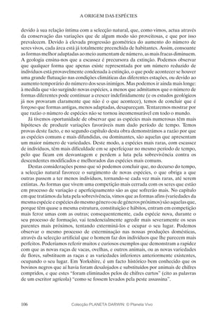 106
A ORIGEM DAS ESPÉCIES
devido à sua relação íntima com a selecção natural, que, como vimos, actua através
da conservação das variações que de algum modo são proveitosas, e que por isso
prevalecem. Devido à elevada progressão geométrica do aumento do número de
seres vivos, cada área está já totalmente preenchida de habitantes. Assim, consoante
as formas melhor adaptadas ao meio aumentam de número, as mais fracas diminuem.
A geologia ensina-nos que a escassez é precursora da extinção. Podemos observar
que qualquer forma que apenas existe representada por um número reduzido de
indivíduos está provavelmente condenada à extinção, o que pode acontecer se houver
uma grande flutuação nas condições climáticas das diferentes estações, ou devido ao
aumento temporário do número dos seus inimigos. Mas podemos ir ainda mais longe:
à medida que vão surgindo novas espécies, a menos que admitamos que o número de
formas diferentes pode continuar a crescer indefinidamente (e os estudos geológicos
já nos provaram claramente que não é o que acontece), temos de concluir que é
forçoso que formas antigas, menos adaptadas, desapareçam. Tentaremos mostrar por
que razão o número de espécies não se tornou incomensurável em todo o mundo.
Já tivemos oportunidade de observar que as espécies mais numerosas têm mais
hipóteses de produzir variações favoráveis num dado período de tempo. Temos
provas deste facto, e no segundo capítulo desta obra demonstrámos a razão por que
as espécies comuns e mais difundidas, ou dominantes, são aquelas que apresentam
um maior número de variedades. Deste modo, a espécies mais raras, com escassez
de indivíduos, têm mais dificuldade em se aperfeiçoar no mesmo período de tempo,
pelo que ficam em desvantagem e perdem a luta pela sobrevivência contra os
descendentes modificados e melhorados das espécies mais comuns.
Destas considerações penso que só podemos concluir que, no decurso do tempo,
a selecção natural favorece o surgimento de novas espécies, o que obriga a que
outras passem a ter menos indivíduos, tornando-se cada vez mais raras, até serem
extintas. As formas que vivem uma competição mais cerrada com os seres que estão
em processo de variação e aperfeiçoamento são as que sofrerão mais. No capítulo
em que tratámos da luta pela sobrevivência, vimos que as formas afins (variedades da
mesmaespécieeespéciesdomesmogénerooudegénerospróximos)sãoaquelasque,
porque têm quase a mesma estrutura, constituição e hábitos, entram em competição
mais feroz umas com as outras; consequentemente, cada espécie nova, durante o
seu processo de formação, vai tendencialmente agredir mais severamente os seus
parentes mais próximos, tentando exterminá-los e ocupar o seu lugar. Podemos
observar o mesmo processo de exterminação nas nossas produções domésticas,
através da selecção artificial que o homem faz dos indivíduos que lhe parecem mais
perfeitos. Poderíamos referir muitos e curiosos exemplos que demonstram a rapidez
com que as novas raças de vacas, ovelhas, e outros animais, ou as novas variedades
de flores, substituem as raças e as variedades inferiores anteriormente existentes,
ocupando o seu lugar. Em Yorkshire, é um facto histórico bem conhecido que os
bovinos negros que aí havia foram desalojados e substituídos por animais de chifres
compridos, e que estes “foram eliminados pelos de chifres curtos” (cito as palavras
de um escritor agrícola) “como se fossem levados pela peste assassina”.
Colecção PLANETA DARWIN: © Planeta Vivo
 