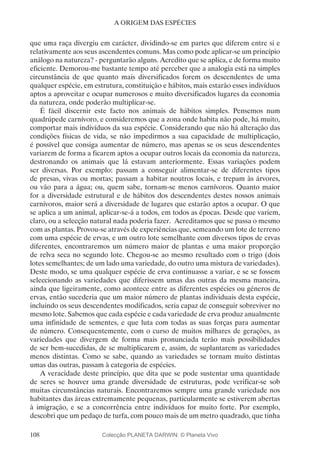 108
A ORIGEM DAS ESPÉCIES
que uma raça divergiu em carácter, dividindo-se em partes que diferem entre si e
relativamente aos seus ascendentes comuns. Mas como pode aplicar-se um princípio
análogo na natureza? - perguntarão alguns. Acredito que se aplica, e de forma muito
eficiente. Demorou-me bastante tempo até perceber que a analogia está na simples
circunstância de que quanto mais diversificados forem os descendentes de uma
qualquer espécie, em estrutura, constituição e hábitos, mais estarão esses indivíduos
aptos a aproveitar e ocupar numerosos e muito diversificados lugares da economia
da natureza, onde poderão multiplicar-se.
É fácil discernir este facto nos animais de hábitos simples. Pensemos num
quadrúpede carnívoro, e consideremos que a zona onde habita não pode, há muito,
comportar mais indivíduos da sua espécie. Considerando que não há alteração das
condições físicas de vida, se não impedirmos a sua capacidade de multiplicação,
é possível que consiga aumentar de número, mas apenas se os seus descendentes
variarem de forma a ficarem aptos a ocupar outros locais da economia da natureza,
destronando os animais que lá estavam anteriormente. Essas variações podem
ser diversas. Por exemplo: passam a conseguir alimentar-se de diferentes tipos
de presas, vivas ou mortas; passam a habitar noutros locais, e trepam às árvores,
ou vão para a água; ou, quem sabe, tornam-se menos carnívoros. Quanto maior
for a diversidade estrutural e de hábitos dos descendentes destes nossos animais
carnívoros, maior será a diversidade de lugares que estarão aptos a ocupar. O que
se aplica a um animal, aplicar-se-á a todos, em todos as épocas. Desde que variem,
claro, ou a selecção natural nada poderia fazer. Acreditamos que se passa o mesmo
com as plantas. Provou-se através de experiências que, semeando um lote de terreno
com uma espécie de ervas, e um outro lote semelhante com diversos tipos de ervas
diferentes, encontraremos um número maior de plantas e uma maior proporção
de relva seca no segundo lote. Chegou-se ao mesmo resultado com o trigo (dois
lotes semelhantes; de um lado uma variedade, do outro uma mistura de variedades).
Deste modo, se uma qualquer espécie de erva continuasse a variar, e se se fossem
seleccionando as variedades que diferissem umas das outras da mesma maneira,
ainda que ligeiramente, como acontece entre as diferentes espécies ou géneros de
ervas, então sucederia que um maior número de plantas individuais desta espécie,
incluindo os seus descendentes modificados, seria capaz de conseguir sobreviver no
mesmo lote. Sabemos que cada espécie e cada variedade de erva produz anualmente
uma infinidade de sementes, e que luta com todas as suas forças para aumentar
de número. Consequentemente, com o curso de muitos milhares de gerações, as
variedades que divergem de forma mais pronunciada terão mais possibilidades
de ser bem-sucedidas, de se multiplicarem e, assim, de suplantarem as variedades
menos distintas. Como se sabe, quando as variedades se tornam muito distintas
umas das outras, passam à categoria de espécies.
A veracidade deste princípio, que dita que se pode sustentar uma quantidade
de seres se houver uma grande diversidade de estruturas, pode verificar-se sob
muitas circunstâncias naturais. Encontraremos sempre uma grande variedade nos
habitantes das áreas extremamente pequenas, particularmente se estiverem abertas
à imigração, e se a concorrência entre indivíduos for muito forte. Por exemplo,
descobri que um pedaço de turfa, com pouco mais de um metro quadrado, que tinha
Colecção PLANETA DARWIN: © Planeta Vivo
 