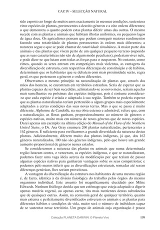 109
CAP. IV – SELECÇÃO NATURAL
sido exposto ao longo de muitos anos exactamente às mesmas condições, sustentava
vinte espécies de plantas, pertencentes a dezoito géneros e a oito ordens diferentes;
o que demonstra o quanto podem estas plantas diferir umas das outras. O mesmo
sucede com as plantas e animais que habitam ilhotas uniformes, ou pequenos lagos
de água doce. Os agricultores pensam que podem conseguir maiores rendimentos
fazendo uma rotatividade de plantas pertencentes às ordens mais diferentes; a
natureza segue o que se pode chamar de rotatividade simultânea. A maior parte dos
animais e das plantas que vivem perto de um qualquer pequeno terreno (supondo
que as suas características não são de algum modo peculiares), poderiam viver nele,
e pode dizer-se que lutam com todas as forças para o ocuparem. No entanto, como
vimos, quando os seres entram em competições mais violentas, as vantagens da
diversificação de estrutura, com respectivas diferenças de constituição e de hábitos,
determinam que os habitantes que se debatem com mais proximidade serão, regra
geral, os que pertencem a géneros e ordens diferentes.
Observamos o mesmo princípio na naturalização de plantas que, através das
mãos dos homens, se encontram em territórios estranhos. Seria de esperar que as
plantas capazes de ser bem sucedidas, aclimatando-se ao novo meio, seriam aquelas
mais semelhantes ou próximas das espécies indígenas, pois é costume considerar-
-se que cada espécie é criada e adaptada à sua região. Também se poderia esperar
que as plantas naturalizadas teriam pertencido a alguns grupos mais especialmente
adaptados a certas condições das suas novas terras. Mas o que se passa é muito
diferente. Alphonse de Candolle, na sua obra extensa e admirável, refere que, com
a naturalização, as floras ganham, proporcionalmente ao número de géneros e
espécies nativos, muito mais em número de novos géneros que de novas espécies.
Darei apenas um exemplo: na última edição do Manual of the Flora of the Northern
United States, o Dr. Asa Gray enumera 260 plantas naturalizadas, pertencentes a
162 géneros. É suficiente para verificarmos a grande diversidade da natureza destas
plantas. Adicionalmente, diferem muito das plantas indígenas, já que, dos 162
géneros naturalizados, 100 não são géneros indígenas, pelo que houve um grande
aumento proporcional de géneros nesses estados.
Se considerarmos a natureza das plantas ou animais que numa determinada
região lutaram contra, e venceram, as espécies indígenas, e que se naturalizaram,
podemos fazer uma vaga ideia acerca da modificação por que teriam de passar
algumas espécies nativas para ganharem vantagens sobre os seus compatriotas; e
podemos pelo menos inferir que as diversificações estruturais, somadas até serem
diferenças genéricas, lhes seriam proveitosas.
A vantagem da diversificação da estrutura nos habitantes de uma mesma região
é, de facto, idêntica à da divisão fisiológica do trabalho pelos órgãos do mesmo
organismo individual. Este assunto foi magnificamente elucidado por Milne
Edwards. Nenhum fisiólogo duvida que um estômago que esteja adaptado a digerir
apenas matéria vegetal, ou apenas carne, tira mais nutrientes destas substâncias
que de quaisquer outras. Assim, na economia geral de qualquer território, quanto
mais extensa e perfeitamente diversificados estiverem os animais e as plantas para
diferentes hábitos e condições de vida, maior será o número de indivíduos capaz
de se sustentar nesse território. Um grupo de animais cuja organização é pouco
Colecção PLANETA DARWIN: © Planeta Vivo
 