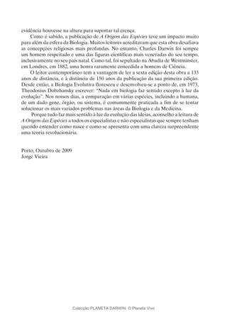 evidência houvesse na altura para suportar tal crença.
Como é sabido, a publicação de A Origem das Espécies teve um impacto muito
para além da esfera da Biologia. Muitos leitores acreditavam que esta obra desafiava
as concepções religiosas mais profundas. No entanto, Charles Darwin foi sempre
um homem respeitado e uma das figuras científicas mais veneradas do seu tempo,
inclusivamente no seu país natal. Como tal, foi sepultado na Abadia de Westminster,
em Londres, em 1882, uma honra raramente concedida a homens de Ciência.
O leitor contemporâneo tem a vantagem de ler a sexta edição desta obra a 133
anos de distância, e à distância de 150 anos da publicação da sua primeira edição.
Desde então, a Biologia Evolutiva floresceu e desenvolveu-se a ponto de, em 1973,
Theodosius Dobzhansky escrever: “Nada em biologia faz sentido excepto à luz da
evolução”. Nos nossos dias, a comparação em várias espécies, incluindo a humana,
de um dado gene, órgão, ou sistema, é comummente praticada a fim de se tentar
solucionar os mais variados problemas nas áreas da Biologia e da Medicina.
Porque tudo faz mais sentido à luz da evolução das ideias, aconselho a leitura de
A Origem das Espécies a todos os especialistas e não especialistas que sempre tenham
querido entender como nasce e como se apresenta com uma clareza surpreendente
uma teoria revolucionária.
Porto, Outubro de 2009
Jorge Vieira
Colecção PLANETA DARWIN: © Planeta Vivo
 
