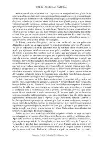 111
CAP. IV – SELECÇÃO NATURAL
Vamos assumir que as letras de A a L representam as espécies de um género bem
representadonoseuterritório,equeseassemelhamumasàsoutrasemgrausdesiguais
(como acontece normalmente na natureza); essa desigualdade está representada no
diagrama pela distância entre as letras. Refiro-me a um género grande porque, como
vimos no segundo capítulo, as espécies variam mais, em média, nos géneros maiores
que nos géneros mais pequenos; e porque as espécies variáveis dos géneros maiores
apresentam um maior número de variedades. Também tivemos oportunidade de
observar que as espécies que são mais comuns e estão mais amplamente difundidas
variam mais que as espécies raras e com áreas mais restritas. Para este exercício,
tomemos A como sendo uma espécie comum, amplamente difundida, e variável, e
que pertence a uma grande género na sua região.
As linhas pontuadas divergentes, que se vão ramificando em comprimentos
diferentes, a partir de A, representam os seus descendentes variáveis. Pressupõe-
-se que as variações são muito pequenas, mas de natureza muito diversa; não se
supõe que apareçam simultaneamente, mas, pelo contrário, com longos intervalos
de tempo a distanciá-las; também não se supõe que prevaleçam por períodos
idênticos. Apenas as variações de algum modo proveitosas prevalecerão ou serão
alvo da selecção natural. Aqui entra em acção a importância do princípio do
benefício derivado da divergência de caracteres, pois costuma conduzir às variações
mais diferentes ou divergentes (representadas pelas linha pontuadas exteriores), e
que são preservadas e acumuladas através da selecção natural. Quando uma linha
ponteada atinge umas das linhas horizontais e a intersecção aparece marcada por
uma letra minúscula numerada, significa que é suposto ter ocorrido um número
de variações suficiente para se ter formado uma variedade bem definida, digna de
menção numa obra zoológica de catalogação sistematizada.
Os intervalos entre as linhas horizontais podem representar mil gerações, ou
mesmo mais. Decorridas mil gerações, a espécie A terá produzido duas variedades
bem definidas, a1
e m1
. Por norma, estas duas variedades serão expostas às mesmas
condições de vida que provocaram as variações dos seus progenitores, e sendo
a tendência para a variabilidade por si própria hereditária, prevê-se que estas
novas formas continuem a variar usualmente, do mesmo modo que variaram os
seus antepassados. Adicionalmente, estas duas variedades, que são ainda apenas
ligeiramente modificadas face à espécie a que pertencem, tendem também a
herdar aquelas vantagens que permitiram que A se tornasse mais numerosa que a
maior parte das restantes espécies do mesmo local; a1
e m1
também apresentarão
aquelas vantagens mais gerais, que fizeram com que o género a que pertencem se
tenha tornado um género grande no seu território. Todas estas circunstâncias são
favoráveis à produção de novas variedades.
Assim, se estas duas variedades são elas próprias variáveis, as suas variações
mais divergentes serão normalmente preservadas durante as mil gerações seguintes.
Após este intervalo de tempo, vemos no diagrama que a1
produz a variedade a2
,
que, segundo o princípio da divergência, vai ser mais diferente de A que a1
. A
variedade m1
produz duas variedades, m2
e s2
, que diferem uma da outra e de
A, mas cada uma difere consideravelmente mais de A (origem comum a ambas)
que da outra variedade. Podemos continuar a seguir os passos deste processo,
Colecção PLANETA DARWIN: © Planeta Vivo
 