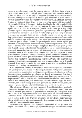 112
A ORIGEM DAS ESPÉCIES
que serão semelhantes ao longo dos tempos: algumas variedades darão origem a
apenas uma nova variedade, a cada mil gerações, mas cada nova variedade será mais
modificada que a anterior; outras poderão produzir duas ou três novas variedades;
outras não conseguirão divergir e não darão origem a novas variedades. Podemos
observar que as variedades, ou descendentes modificados, de A tendem a crescer
de número e a divergir de carácter. No diagrama, este processo está representado
até à geração 10.000, e de forma abreviada e simplificada, daí até à geração 14.000.
Devo referir que não suponho que este processo decorra sempre de forma tão
regular como a apresentada no diagrama (mesmo considerando que o diagrama já
apresenta algumas irregularidades), nem que seja contínuo; é bem mais provável
que uma forma permaneça inalterada durante longos períodos e depois retome
o processo de variação. Também não pretendo afirmar que as espécies mais
divergentes sejam invariavelmente preservadas; frequentemente, uma forma média
pode durar muito tempo, assim como pode ou não originar mais que um descendente
modificado, pois a selecção natural vai agir sempre de acordo com os lugares que
estiverem ou desocupados ou não inteiramente preenchidos por outros seres, e isto
depende de uma infinidades de relações complexas. Todavia, regra geral, quantos
mais descendentes diversificados a nível estrutural uma espécie for capaz de originar,
tantos mais serão os lugares que tais descendentes estarão aptos a ocupar, e tão mais
numerosos serão os seus descendentes. No diagrama que aqui apresento, a linha
de sucessão está quebrada a intervalos regulares, por letras minúsculas numeradas
que assinalam as formas que sucessivamente se foram tornando suficientemente
distintas para receberem a classificação de variedade. Porém, estes intervalos são
meramente imaginários, poderiam ter sido inseridos em qualquer parte da escala
temporal, desde que a intervalos tão longos que permitissem a acumulação de um
número considerável de variações divergentes.
Comotodososdescendentesdeumaespéciecomumemuitoespalhada,pertencente
aumgénerogrande,tendemaserbeneficiadospelasmesmasvantagensquegarantiram
o sucesso aos seus antepassados, na luta pela sobrevivência, será natural que também
eles se continuem a multiplicar em número, e a divergir em caracteres. Este dado é
representado no diagrama através dos diversos ramos divergentes que provêm de A.
As proles modificadas, representadas pelos últimos ramos das linhas de descendência,
serão as mais aperfeiçoadas, e é possível que venham a tomar o lugar dos ramos
anteriores, com seres menos aperfeiçoados, que assim são extintos. No diagrama, isto
verifica-se quando um ramo inferior não atinge a linha horizontal superior.
Haverá sem dúvida casos em que o processo de modificação fique confinado
a uma única linha de descendência, e o número de descendentes modificados não
crescerá, mesmo que aumente a quantidade de modificações divergentes. Este
seria o caso se no diagrama todas as linhas procedentes de A fossem eliminadas
à excepção da que vai de a1
até a10
. Deste modo, quer o cavalo de corrida inglês
quer o pointer inglês terão divergido lentamente em caracteres a partir das suas
origens primitivas, sem que qualquer um deles desse origem, em todo o processo de
modificação, a novas ramificações, ou raças.
Neste diagrama, supõe-se que a espécie A, ao longo de dez mil gerações, deu
origem a três formas – a10
, f10
e m10
– que, após terem divergido em carácter ao longo
Colecção PLANETA DARWIN: © Planeta Vivo
 